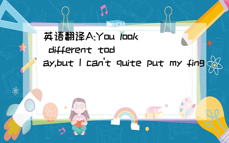 英语翻译A:You look different today,but I can't quite put my fing