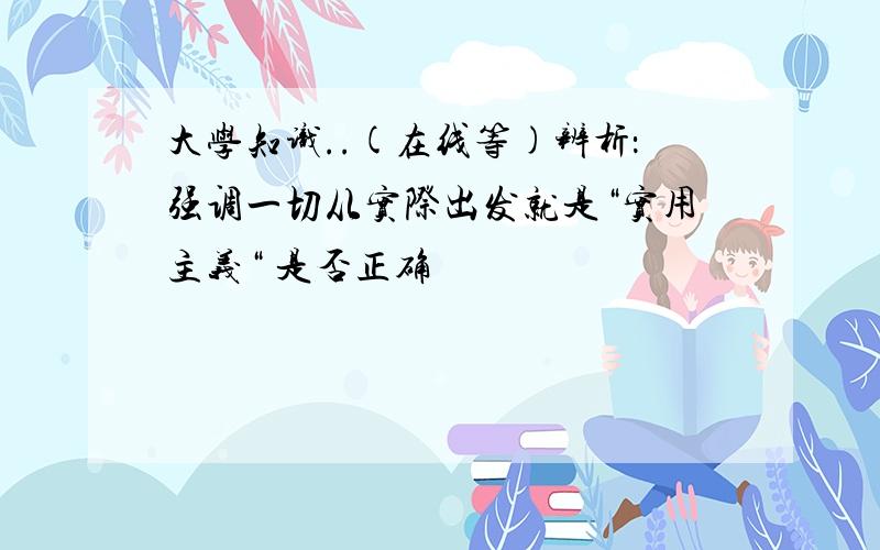 大学知识..(在线等)辨析：强调一切从实际出发就是“实用主义“ 是否正确