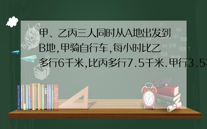 甲、乙丙三人同时从A地出发到B地,甲骑自行车,每小时比乙多行6千米,比丙多行7.5千米.甲行3.5小时到达B