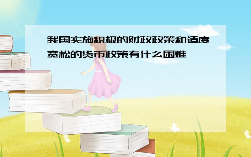 我国实施积极的财政政策和适度宽松的货币政策有什么困难