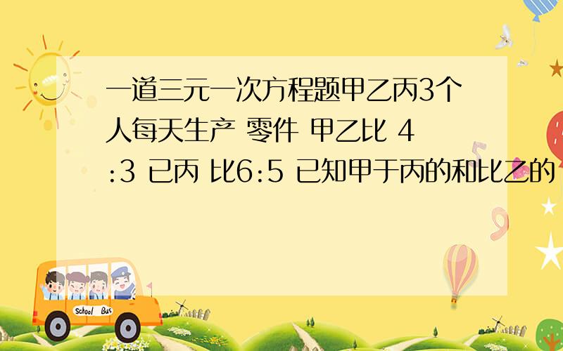 一道三元一次方程题甲乙丙3个人每天生产 零件 甲乙比 4:3 已丙 比6:5 已知甲于丙的和比乙的 2倍多 12 问 每