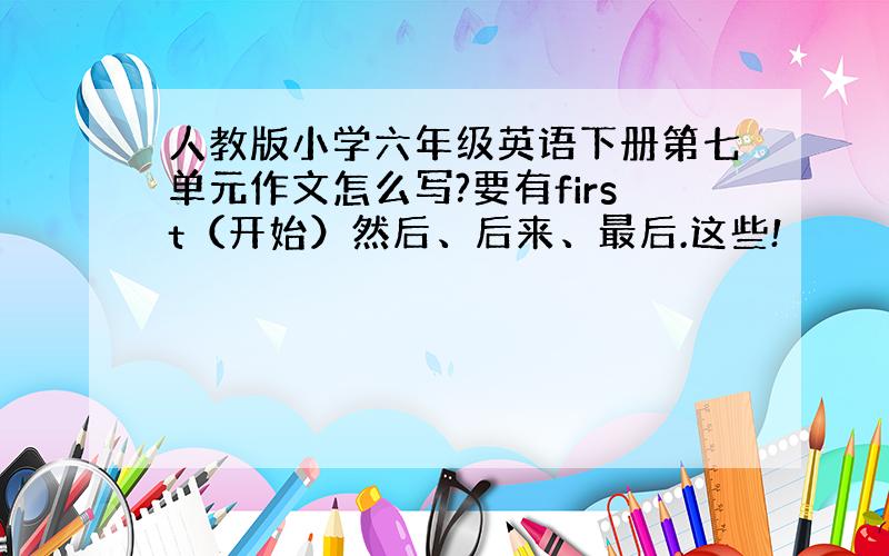 人教版小学六年级英语下册第七单元作文怎么写?要有first（开始）然后、后来、最后.这些!