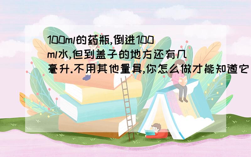 100ml的药瓶,倒进100ml水,但到盖子的地方还有几毫升.不用其他量具,你怎么做才能知道它有多少毫升?