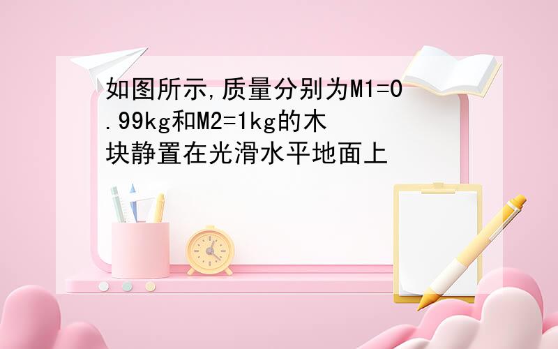 如图所示,质量分别为M1=0.99kg和M2=1kg的木块静置在光滑水平地面上