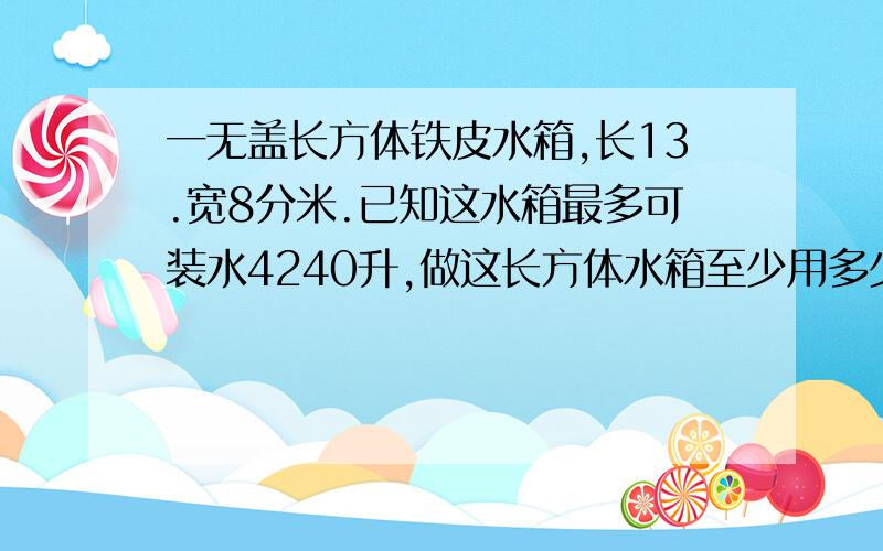 一无盖长方体铁皮水箱,长13.宽8分米.已知这水箱最多可装水4240升,做这长方体水箱至少用多少铁皮?