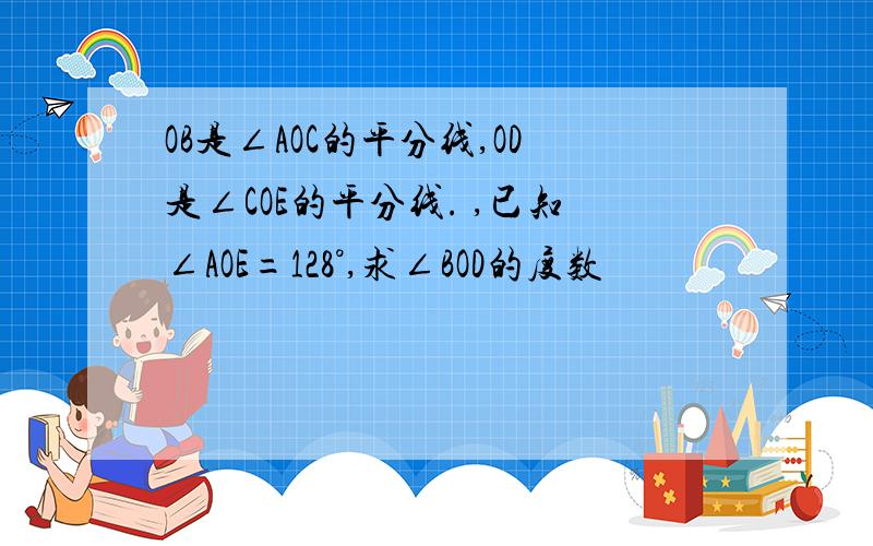 OB是∠AOC的平分线,OD是∠COE的平分线. ,已知∠AOE=128°,求∠BOD的度数