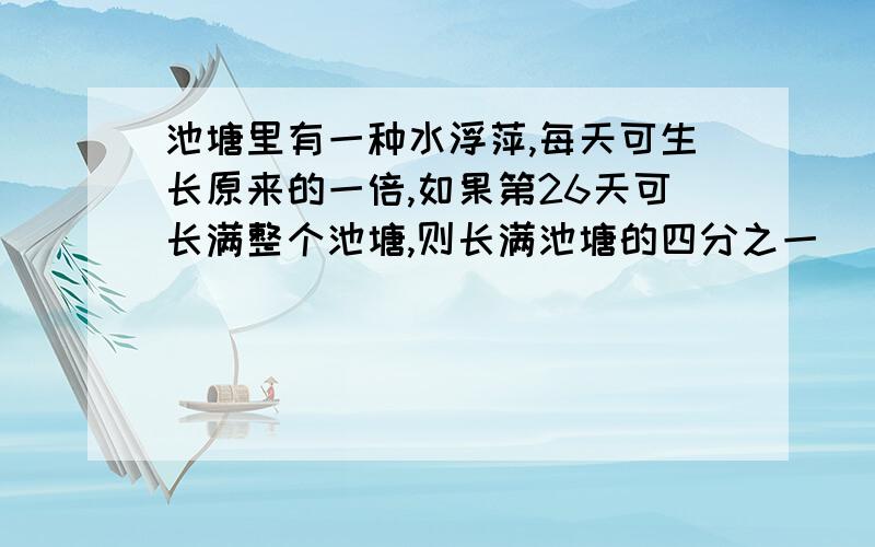 池塘里有一种水浮萍,每天可生长原来的一倍,如果第26天可长满整个池塘,则长满池塘的四分之一