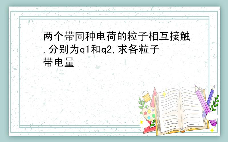 两个带同种电荷的粒子相互接触,分别为q1和q2,求各粒子带电量