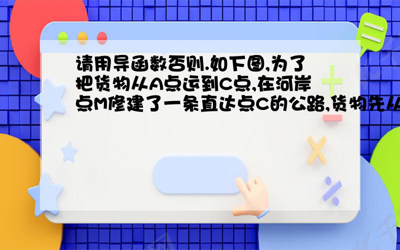 请用导函数否则.如下图,为了把货物从A点运到C点,在河岸点M修建了一条直达点C的公路,货物先从点A由水路运到点M,再沿公