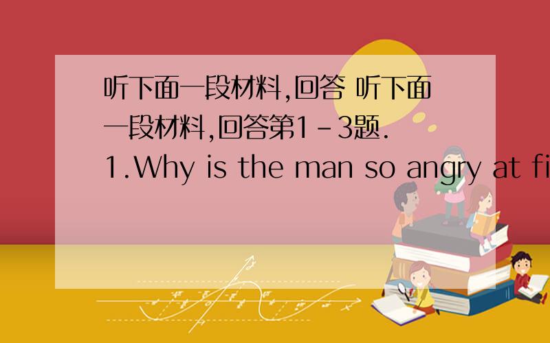 听下面一段材料,回答 听下面一段材料,回答第1-3题. 1.Why is the man so angry at fir