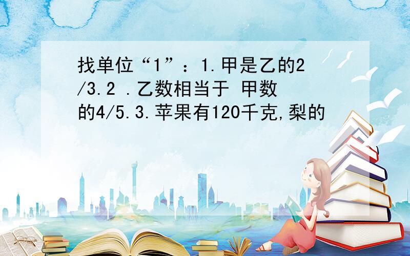 找单位“1”：1.甲是乙的2/3.2 .乙数相当于 甲数的4/5.3.苹果有120千克,梨的