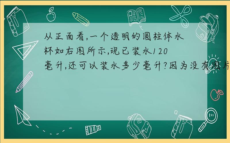 从正面看,一个透明的圆柱体水杯如右图所示,现已装水120毫升,还可以装水多少毫升?因为没有图片所以我用