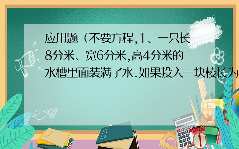 应用题（不要方程,1、一只长8分米、宽6分米,高4分米的水槽里面装满了水.如果投入一块棱长为4分米的正方形铁块,水槽里的