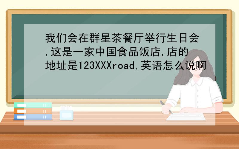 我们会在群星茶餐厅举行生日会,这是一家中国食品饭店,店的地址是123XXXroad,英语怎么说啊