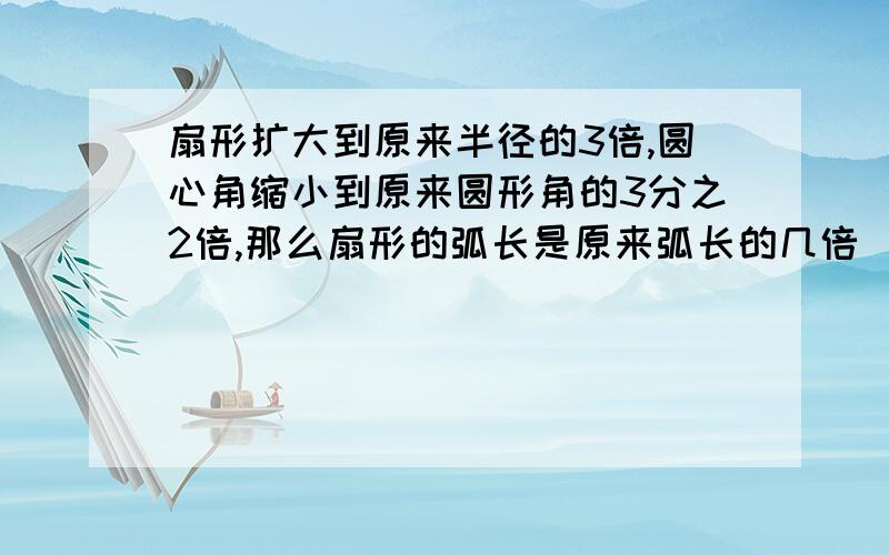 扇形扩大到原来半径的3倍,圆心角缩小到原来圆形角的3分之2倍,那么扇形的弧长是原来弧长的几倍