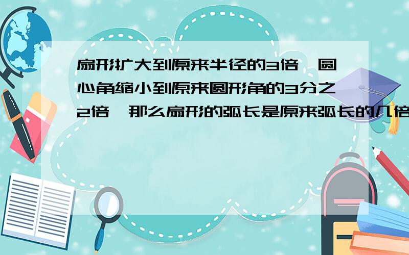 扇形扩大到原来半径的3倍,圆心角缩小到原来圆形角的3分之2倍,那么扇形的弧长是原来弧长的几倍（只要答案