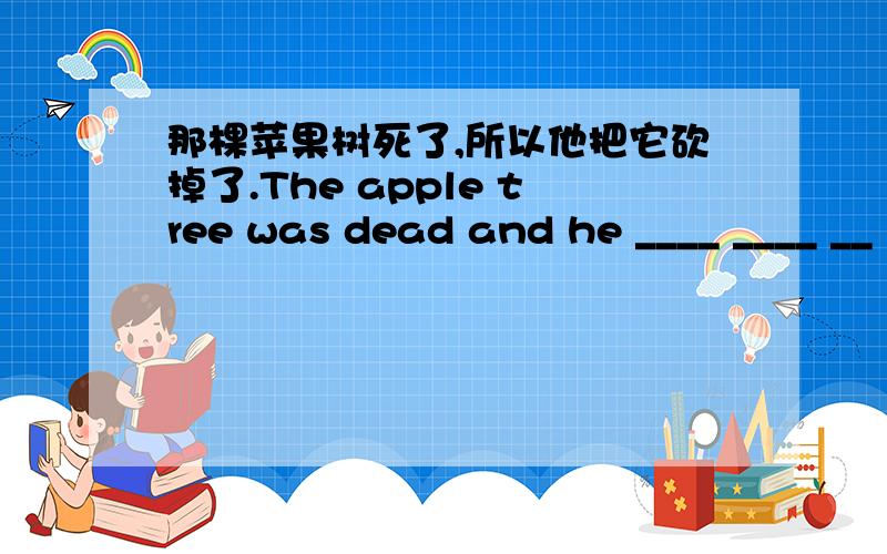 那棵苹果树死了,所以他把它砍掉了.The apple tree was dead and he ____ ____ __