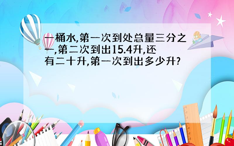 一桶水,第一次到处总量三分之一,第二次到出15.4升,还有二十升,第一次到出多少升?