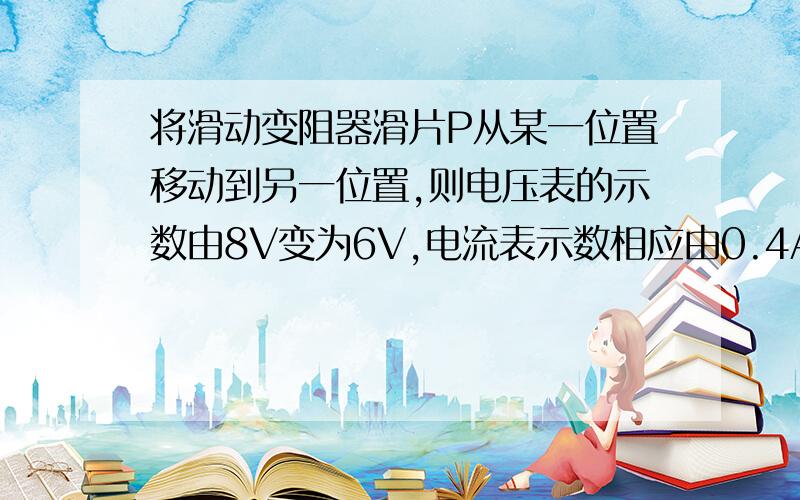 将滑动变阻器滑片P从某一位置移动到另一位置,则电压表的示数由8V变为6V,电流表示数相应由0.4A变为0.6A,