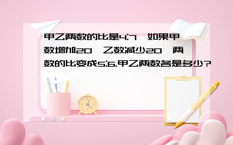 甲乙两数的比是4:7,如果甲数增加20,乙数减少20,两数的比变成5:6.甲乙两数各是多少?