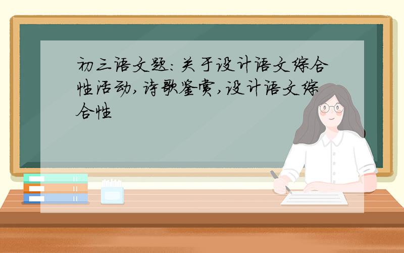 初三语文题：关于设计语文综合性活动,诗歌鉴赏,设计语文综合性