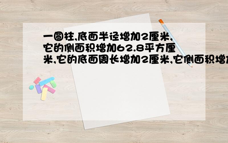 一圆柱,底面半径增加2厘米,它的侧面积增加62.8平方厘米,它的底面周长增加2厘米,它侧面积增加多少平方厘米?