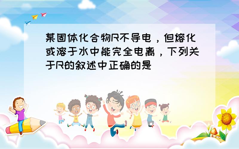 某固体化合物R不导电，但熔化或溶于水中能完全电离，下列关于R的叙述中正确的是（　　）