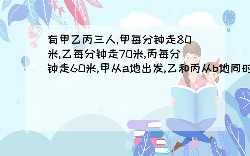 有甲乙丙三人,甲每分钟走80米,乙每分钟走70米,丙每分钟走60米,甲从a地出发,乙和丙从b地同时出发相向而行,甲和乙相