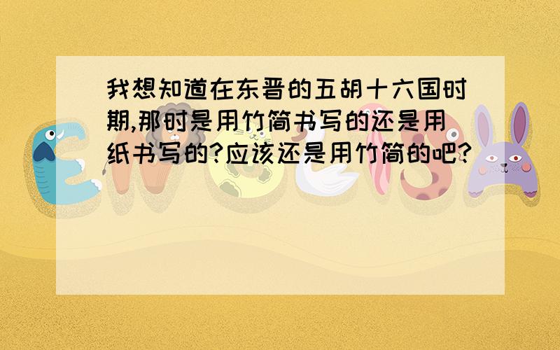 我想知道在东晋的五胡十六国时期,那时是用竹简书写的还是用纸书写的?应该还是用竹简的吧?