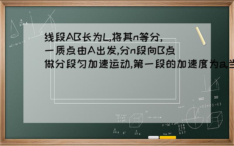 线段AB长为L,将其n等分,一质点由A出发,分n段向B点做分段匀加速运动,第一段的加速度为a,当质点到达每一等分的末端时