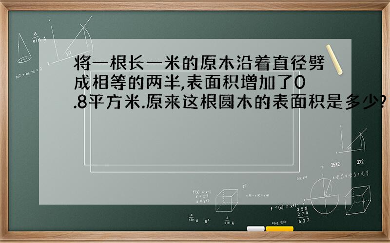 将一根长一米的原木沿着直径劈成相等的两半,表面积增加了0.8平方米.原来这根圆木的表面积是多少?