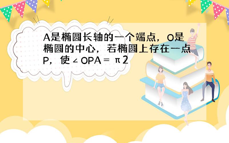 A是椭圆长轴的一个端点，O是椭圆的中心，若椭圆上存在一点P，使∠OPA＝π2