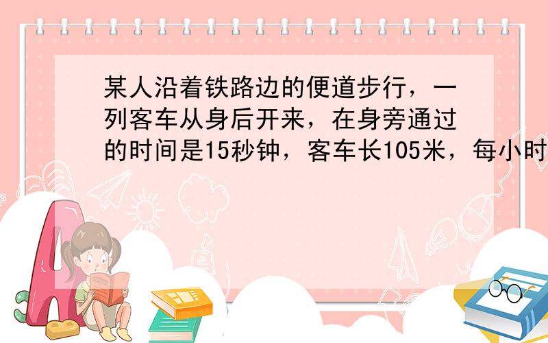 某人沿着铁路边的便道步行，一列客车从身后开来，在身旁通过的时间是15秒钟，客车长105米，每小时速度为28.8千米．求步