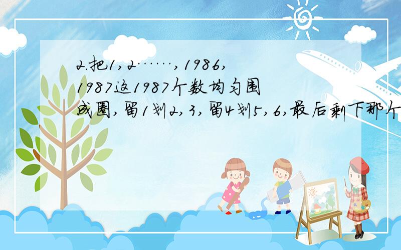 2.把1,2……,1986,1987这1987个数均匀围成圈,留1划2,3,留4划5,6,最后剩下那个数?