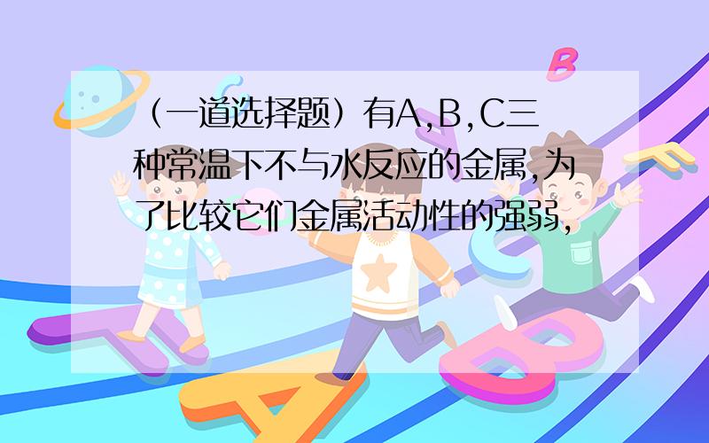 （一道选择题）有A,B,C三种常温下不与水反应的金属,为了比较它们金属活动性的强弱,