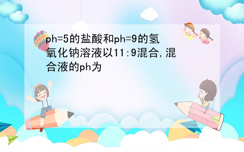 ph=5的盐酸和ph=9的氢氧化钠溶液以11:9混合,混合液的ph为