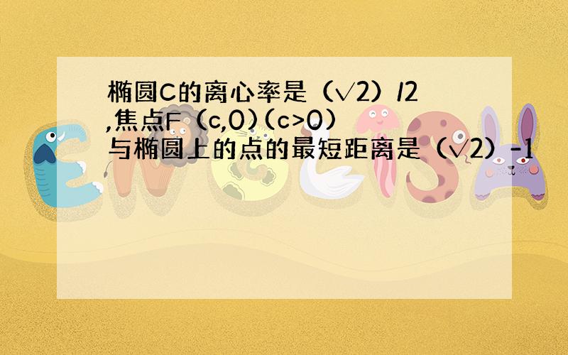 椭圆C的离心率是（√2）/2,焦点F（c,0)(c>0)与椭圆上的点的最短距离是（√2）-1