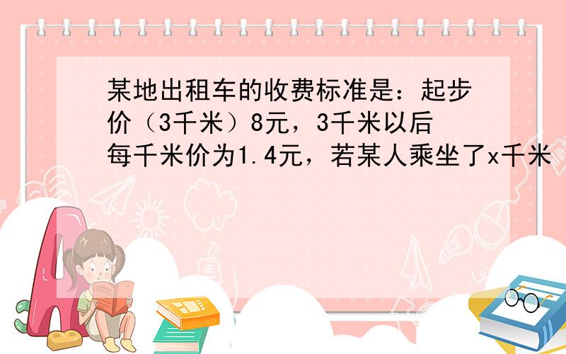 某地出租车的收费标准是：起步价（3千米）8元，3千米以后每千米价为1.4元，若某人乘坐了x千米（x＞3）千米的路程．