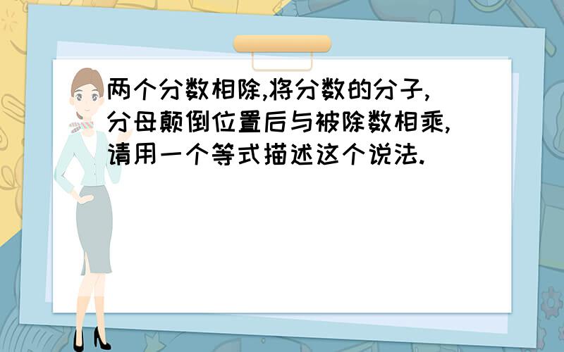 两个分数相除,将分数的分子,分母颠倒位置后与被除数相乘,请用一个等式描述这个说法.