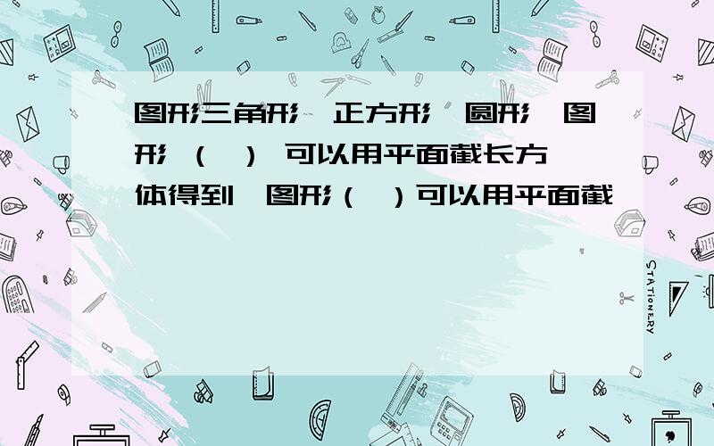 图形三角形、正方形、圆形,图形 （ ） 可以用平面截长方体得到,图形（ ）可以用平面截