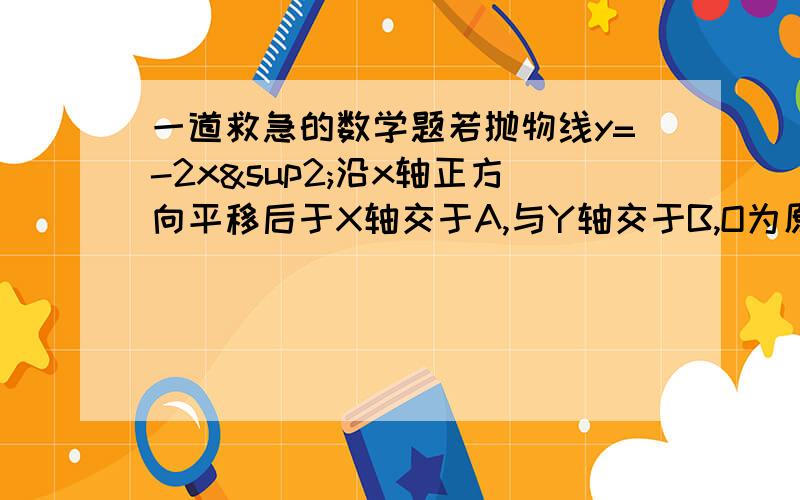 一道救急的数学题若抛物线y=-2x²沿x轴正方向平移后于X轴交于A,与Y轴交于B,O为原点,且三角形AOB为等