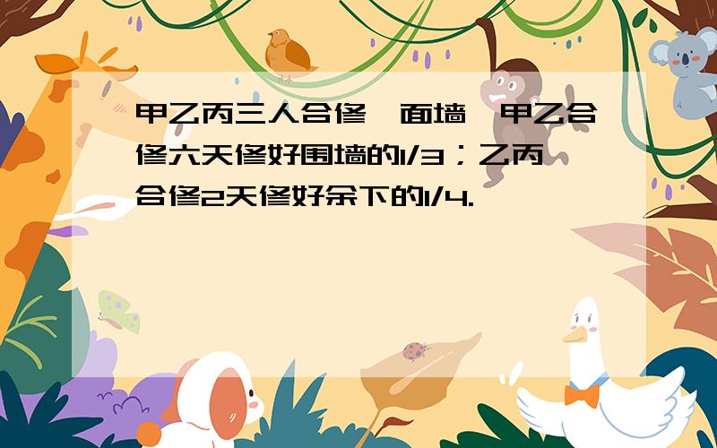 甲乙丙三人合修一面墙,甲乙合修六天修好围墙的1/3；乙丙合修2天修好余下的1/4.