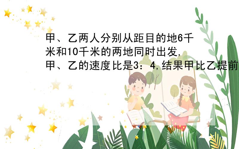 甲、乙两人分别从距目的地6千米和10千米的两地同时出发,甲、乙的速度比是3：4,结果甲比乙提前20分到达目