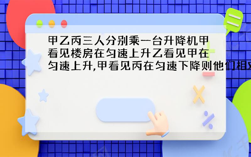 甲乙丙三人分别乘一台升降机甲看见楼房在匀速上升乙看见甲在匀速上升,甲看见丙在匀速下降则他们相对于地