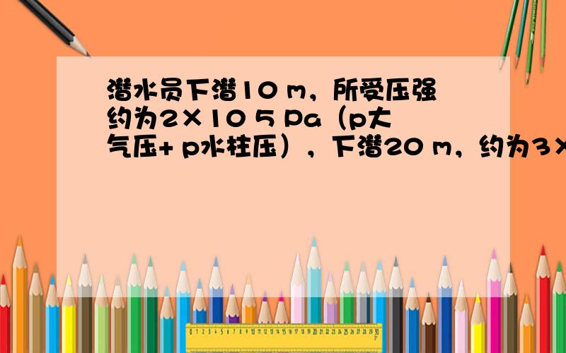 潜水员下潜10 m，所受压强约为2×10 5 Pa（p大气压+ p水柱压），下潜20 m，约为3×10 3 Pa。已知某