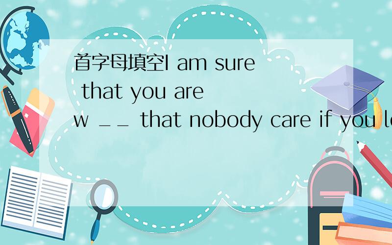 首字母填空I am sure that you are w __ that nobody care if you lef