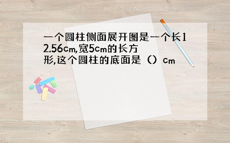 一个圆柱侧面展开图是一个长12.56cm,宽5cm的长方形,这个圆柱的底面是（）cm