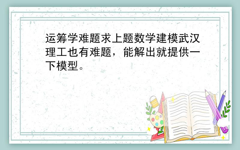 运筹学难题求上题数学建模武汉理工也有难题，能解出就提供一下模型。