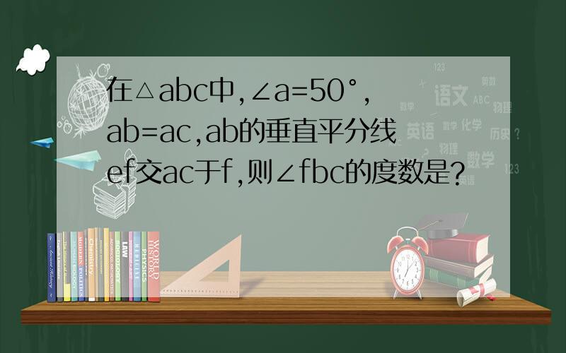 在△abc中,∠a=50°,ab=ac,ab的垂直平分线ef交ac于f,则∠fbc的度数是?