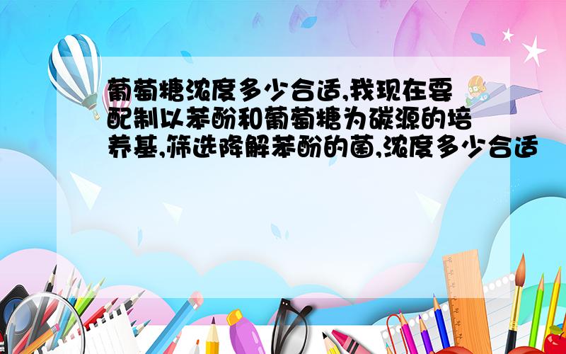 葡萄糖浓度多少合适,我现在要配制以苯酚和葡萄糖为碳源的培养基,筛选降解苯酚的菌,浓度多少合适